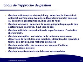 choix de l’approche de gestion Gestion bottom-up ou stock-picking : sélection de titres à fort potentiel, parfois sous-évalués, indépendamment des secteurs ou des zones géographiques. (bas vers le haut) Gestion top-down : sélection de zones géographiques puis des secteurs puis des titres.( haut vers le bas) Gestion indicielle : reproduction de la performance d’un indice (benchmark). Gestion alternative : recherche de la performance absolue décorrélée de l’évolution des marchés. Utilisation des marchés à terme, des devises, des matières premières Gestion sectorielle : surpondérér un secteur d’activité (foncière,santé, pétrole) Gestion investissements socialement responsables 