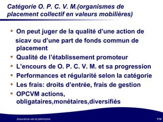 Catégorie O. P. C. V. M.(organismes de placement collectif en valeurs mobilières) On peut juger de la qualité d’une action de  sicav ou d’une part de fonds commun de placement Qualité de l’établissement promoteur L’encours de O. P. C. V. M. et sa progression Performances et régularité selon la catégorie  Les frais: droits d’entrée, frais de gestion OPCVM actions, obligataires,monétaires,diversifiés 