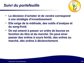 Suivi du portefeuille La décision d’acheter et de vendre correspond à une stratégie d’investissement Elle exige de la méthode, des outils d’analyse et du sang-froid. On est amené à passer un ordre de bourse en fonction du titre et du marché. On peut ainsi passer des ordres à cours limité, des ordres au marché, dés ordres à déclenchement. 