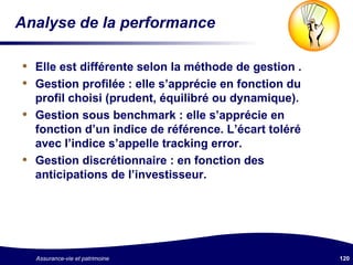 Analyse de la performance Elle est différente selon la méthode de gestion . Gestion profilée : elle s’apprécie en fonction du profil choisi (prudent, équilibré ou dynamique). Gestion sous benchmark : elle s’apprécie en fonction d’un indice de référence. L’écart toléré avec l’indice s’appelle tracking error. Gestion discrétionnaire : en fonction des anticipations de l’investisseur. 