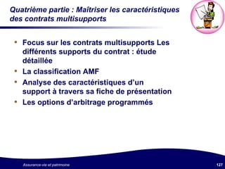 Quatrième partie : Maîtriser les caractéristiques des contrats multisupports Focus sur les contrats multisupports Les différents supports du contrat : étude détaillée La classification AMF Analyse des caractéristiques d’un support à travers sa fiche de présentation Les options d’arbitrage programmés 