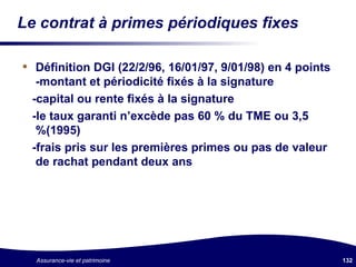 Le contrat à primes périodiques fixes Définition DGI (22/2/96, 16/01/97, 9/01/98) en 4 points -montant et périodicité fixés à la signature -capital ou rente fixés à la signature -le taux garanti n’excède pas 60 % du TME ou 3,5 %(1995) -frais pris sur les premières primes ou pas de valeur de rachat pendant deux ans 