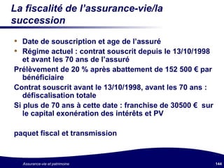 La fiscalité de l’assurance-vie/la succession Date de souscription et age de l’assuré Régime actuel : contrat souscrit depuis le 13/10/1998 et avant les 70 ans de l’assuré Prélèvement de 20 % après abattement de 152 500  €  par bénéficiaire Contrat souscrit avant le 13/10/1998, avant les 70 ans : défiscalisation totale Si plus de 70 ans à cette date : franchise de 30500  €   sur le capital exonération des intérêts et PV paquet fiscal et transmission 