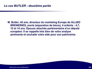 Le cas BUTLER : deuxième partie M. Butler, 42 ans, directeur du marketing Europe de ALLIED BREWERIES, marié (séparation de biens), 4 enfants : 4,7, 12 et 14 ans. Épouse attachée parlementaire d’un député européen. Il se rappelle très bien de votre analyse pertinente et souhaite votre aide pour son patrimoine. 