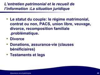 L’entretien patrimonial et le recueil de l’information :La situation juridique Le statut du couple: le régime matrimonial,  contrat ou non, PACS, union libre, veuvage, divorce, recomposition familiale .problématique. Divorce Donations, assurance-vie (clauses bénéficiaires) Testaments et legs 