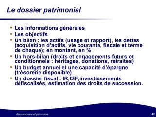 Le dossier patrimonial Les informations générales  Les objectifs Un bilan : les actifs (usage et rapport), les dettes (acquisition d’actifs, vie courante, fiscale et terme de chaque); en montant, en % Un hors-bilan (droits et engagements futurs et conditionnels : héritages, donations, retraites) Un budget annuel et une capacité d’épargne (trésorerie disponible) Un dossier fiscal : IR,ISF,investissements défiscalisés, estimation des droits de succession. 