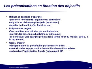 Les préconisations en fonction des objectifs Utiliser sa capacité d’épargne -placer en fonction de l’équilibre du patrimoine -acquérir sa résidence principale (loc=>remb) -acheter du locatif à effet fiscal ou non Préparer ses projets -Se constituer une retraite  par capitalisation -prévoir des revenus substitutifs ou principaux -se constituer une épargne projet à long terme (tour du monde, bateau à la retraite etc) Gérer, arbitrer -réorganisation du portefeuille placements et titres -recourir a des supports sécurisés et fiscalement favorables -rechercher l’optimisation fiscale (notamment ISF 