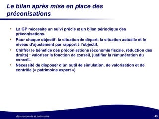 Le bilan après mise en place des préconisations La GP nécessite un suivi précis et un bilan périodique des préconisations. Pour chaque objectif: la situation de départ, la situation actuelle et le niveau d’ajustement par rapport à l’objectif. Chiffrer le bénéfice des préconisations (économie fiscale, réduction des droits) : valoriser la fonction de conseil, justifier la rémunération du conseil. Nécessité de disposer d’un outil de simulation, de valorisation et de contrôle (« patrimoine expert ») 