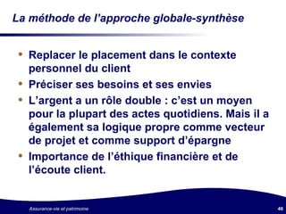 La méthode de l’approche globale-synthèse Replacer le placement dans le contexte personnel du client Préciser ses besoins et ses envies  L’argent a un rôle double : c’est un moyen pour la plupart des actes quotidiens. Mais il a également sa logique propre comme vecteur de projet et comme support d’épargne Importance de l’éthique financière et de l’écoute client. 