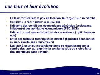 Les taux et leur évolution Le taux d’intérêt est le prix de location de l’argent sur un marché Il exprime la renonciation à la liquidité Il dépend des conditions économiques générales (croissance, inflation) et des politiques économiques (FED, BCE) Il dépend aussi des anticipations des opérateurs ( optimistes ou non) Enfin des facteurs techniques de marché (liquidités abondantes ou non, qualité des emprunteurs) Les taux à court ou moyen/long terme se répartissent sur la courbe des taux qui exprime la confiance plus ou moins forte des opérateurs dans l’avenir. 