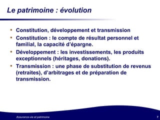 Le patrimoine : évolution Constitution, développement et transmission Constitution : le compte de résultat personnel et familial, la capacité d’épargne. Développement : les investissements, les produits exceptionnels (héritages, donations). Transmission : une phase de substitution de revenus (retraites), d’arbitrages et de préparation de transmission. 