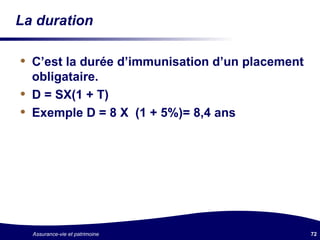 La duration C’est la durée d’immunisation d’un placement obligataire. D = SX(1 + T) Exemple D = 8 X  (1 + 5%)= 8,4 ans 