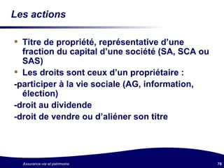 Les actions Titre de propriété, représentative d’une fraction du capital d’une société (SA, SCA ou SAS) Les droits sont ceux d’un propriétaire :  -participer à la vie sociale (AG, information, élection) -droit au dividende -droit de vendre ou d’aliéner son titre 