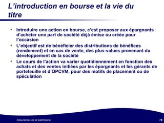 L’introduction en bourse et la vie du titre Introduire une action en bourse, c’est proposer aux épargnants d’acheter une part de société déjà émise ou créée pour l’occasion L’objectif est de bénéficier des distributions de bénéfices (rendement) et en cas de vente, des plus-values provenant du développement de la société Le cours de l’action va varier quotidiennement en fonction des achats et des ventes initiées par les épargnants et les gérants de portefeuille et d’OPCVM, pour des motifs de placement ou de spéculation 