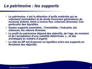 Le patrimoine : les supports Le patrimoine, c’est la détention d’actifs matériels qui se valorisent (immobilier) et de droits financiers générateurs de revenus( actions, titres à revenu fixe, créances diverses). Cas particulier des liquidités. Quatre supports essentiels : l’immobilier, l’industrie, les créances, les valeurs diverses. Le profil du patrimoine dépend des objectifs, de l’age, du montant et de l’acceptation d’une volatilité déterminée. (…et des archétypes en matière d’argent) Le rôle du GP est d’assurer un équilibre entre ces supports en fonctions des objectifs. 