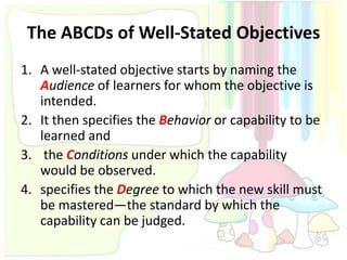 The ABCDs of Well-Stated Objectives
1. A well-stated objective starts by naming the
   Audience of learners for whom the objective is
   intended.
2. It then specifies the Behavior or capability to be
   learned and
3. the Conditions under which the capability
   would be observed.
4. specifies the Degree to which the new skill must
   be mastered—the standard by which the
   capability can be judged.
 
