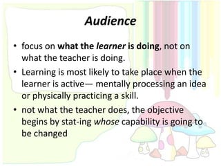 Audience
• focus on what the learner is doing, not on
  what the teacher is doing.
• Learning is most likely to take place when the
  learner is active— mentally processing an idea
  or physically practicing a skill.
• not what the teacher does, the objective
  begins by stat-ing whose capability is going to
  be changed
 