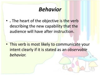 Behavior
• . The heart of the objective is the verb
  describing the new capability that the
  audience will have after instruction.

• This verb is most likely to communicate your
  intent clearly if it is stated as an observable
  behavior.
 
