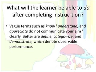 What will the learner be able to do
 after completing instruc-tion?
• Vague terms such as know,' understand, and
  appreciate do not communicate your aim '
  clearly. Better are define, catego-rize, and
  demonstrate, which denote observable
  performance.
 