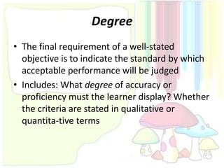 Degree
• The final requirement of a well-stated
  objective is to indicate the standard by which
  acceptable performance will be judged
• Includes: What degree of accuracy or
  proficiency must the learner display? Whether
  the criteria are stated in qualitative or
  quantita-tive terms
 