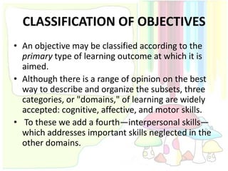 CLASSIFICATION OF OBJECTIVES
• An objective may be classified according to the
  primary type of learning outcome at which it is
  aimed.
• Although there is a range of opinion on the best
  way to describe and organize the subsets, three
  categories, or "domains," of learning are widely
  accepted: cognitive, affective, and motor skills.
• To these we add a fourth—interpersonal skills—
  which addresses important skills neglected in the
  other domains.
 