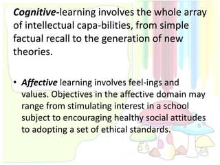 Cognitive-learning involves the whole array
of intellectual capa-bilities, from simple
factual recall to the generation of new
theories.

• Affective learning involves feel-ings and
  values. Objectives in the affective domain may
  range from stimulating interest in a school
  subject to encouraging healthy social attitudes
  to adopting a set of ethical standards.
 