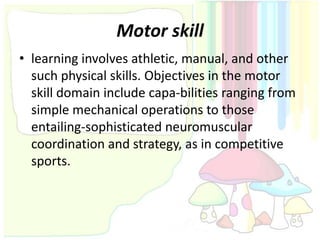 Motor skill
• learning involves athletic, manual, and other
  such physical skills. Objectives in the motor
  skill domain include capa-bilities ranging from
  simple mechanical operations to those
  entailing-sophisticated neuromuscular
  coordination and strategy, as in competitive
  sports.
 