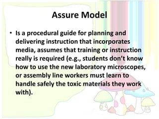 Assure Model
• Is a procedural guide for planning and
  delivering instruction that incorporates
  media, assumes that training or instruction
  really is required (e.g., students don’t know
  how to use the new laboratory microscopes,
  or assembly line workers must learn to
  handle safely the toxic materials they work
  with).
 