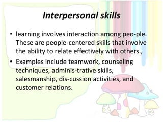 Interpersonal skills
• learning involves interaction among peo-ple.
  These are people-centered skills that involve
  the ability to relate effectively with others.,
• Examples include teamwork, counseling
  techniques, adminis-trative skills,
  salesmanship, dis-cussion activities, and
  customer relations.
 