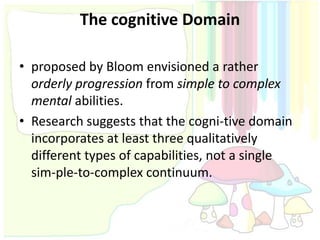The cognitive Domain

• proposed by Bloom envisioned a rather
  orderly progression from simple to complex
  mental abilities.
• Research suggests that the cogni-tive domain
  incorporates at least three qualitatively
  different types of capabilities, not a single
  sim-ple-to-complex continuum.
 