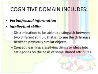 COGNITIVE DOMAIN INCLUDES:
• Verbal/visual information
• Intellectual skills:
  – Discrimination: to be able to distinguish between
    two different stimuli, that is, to see the difference
    between physically similar objects
  – Concept learning: classifying things or ideas into
    cat-egories on the basis of some shared attributes.
 