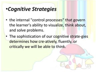 •Cognitive Strategies
• the internal "control processes" that govern
  the learner's ability to visualize, think about,
  and solve problems.
• The sophistication of our cognitive strate-gies
  determines how cre-atively, fluently, or
  critically we will be able to think.
 