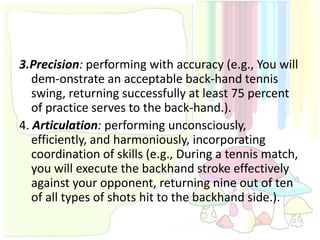 3.Precision: performing with accuracy (e.g., You will
   dem-onstrate an acceptable back-hand tennis
   swing, returning successfully at least 75 percent
   of practice serves to the back-hand.).
4. Articulation: performing unconsciously,
   efficiently, and harmoniously, incorporating
   coordination of skills (e.g., During a tennis match,
   you will execute the backhand stroke effectively
   against your opponent, returning nine out of ten
   of all types of shots hit to the backhand side.).
 