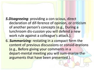5.Disagreeing: providing a con-scious, direct
   declaration of dif-ference of opinion, or criticism
   of another person's concepts (e.g., During a
   lunchroom dis-cussion you will defend a new
   work rule against a colleague's attack.).
6. Summarizing: restating in a compact form the
   content of previous discussions or consid-erations
   (e.g., Before giving your comments in a
   depart-mental meeting you will sum-marize the
   arguments that have been presented.).
 