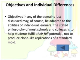 Objectives and Individual Differences

• Objectives in any of the domains just
  discussed may, of course, be adapted to the
  abilities of individ-ual learners. The stated
  philoso-phy of most schools and colleges is to
  help students fulfill their full potential, not to
  produce clone-like replications of a standard
  mold.
 