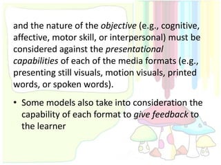 and the nature of the objective (e.g., cognitive,
affective, motor skill, or interpersonal) must be
considered against the presentational
capabilities of each of the media formats (e.g.,
presenting still visuals, motion visuals, printed
words, or spoken words).
• Some models also take into consideration the
  capability of each format to give feedback to
  the learner
 
