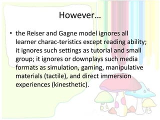 However…
• the Reiser and Gagne model ignores all
  learner charac-teristics except reading ability;
  it ignores such settings as tutorial and small
  group; it ignores or downplays such media
  formats as simulation, gaming, manipulative
  materials (tactile), and direct immersion
  experiences (kinesthetic).
 