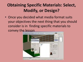 Obtaining Specific Materials: Select,
         Modify, or Design?
• Once you decided what media format suits
  your objectives the next thing that you should
  consider is in finding specific materials to
  convey the lesson
 