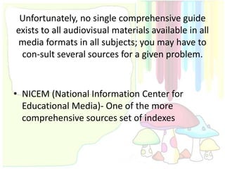 Unfortunately, no single comprehensive guide
exists to all audiovisual materials available in all
 media formats in all subjects; you may have to
 con-sult several sources for a given problem.


• NICEM (National Information Center for
  Educational Media)- One of the more
  comprehensive sources set of indexes
 