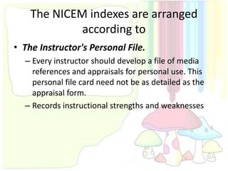 The NICEM indexes are arranged
             according to
• The Instructor's Personal File.
  – Every instructor should develop a file of media
    references and appraisals for personal use. This
    personal file card need not be as detailed as the
    appraisal form.
  – Records instructional strengths and weaknesses
 