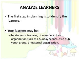 ANALYZE LEARNERS
• The first step in planning is to identify the
  learners.

• Your learners may be:
  – be students, trainees, or members of an
    organization such as a Sunday school, civic club,
    youth group, or fraternal organization.
 
