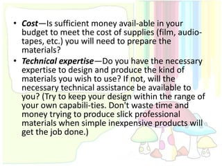 • Cost—Is sufficient money avail-able in your
  budget to meet the cost of supplies (film, audio-
  tapes, etc.) you will need to prepare the
  materials?
• Technical expertise—Do you have the necessary
  expertise to design and produce the kind of
  materials you wish to use? If not, will the
  necessary technical assistance be available to
  you? (Try to keep your design within the range of
  your own capabili-ties. Don't waste time and
  money trying to produce slick professional
  materials when simple inexpensive products will
  get the job done.)
 