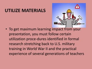 UTILIZE MATERIALS


• To get maximum learning impact from your
  presentation, you must follow certain
  utilization proce-dures identified in formal
  research stretching back to U.S. military
  training in World War II and the practical
  experience of several generations of teachers
 