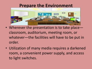 Prepare the Environment



• Wherever the presentation is to take place—
  classroom, auditorium, meeting room, or
  whatever—the facilities will have to be put in
  order.
• Utilization of many media requires a darkened
  room, a convenient power supply, and access
  to light switches.
 