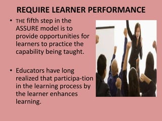 REQUIRE LEARNER PERFORMANCE
•   THE fifth step in the
    ASSURE model is to
    provide opportunities for
    learners to practice the
    capability being taught.

• Educators have long
  realized that participa-tion
  in the learning process by
  the learner enhances
  learning.
 