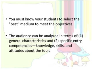 • You must know your students to select the
  "best" medium to meet the objectives.

• The audience can be analyzed in terms of (1)
  general characteristics and (2) specific entry
  competencies—knowledge, skills, and
  attitudes about the topic
 