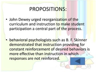 PROPOSITIONS:
• John Dewey urged reorganization of the
  curriculum and instruction to make student
  participation a central part of the process.

• behavioral psychologists such as B. F. Skinner
  demonstrated that instruction providing for
  constant reinforcement of desired behaviors is
  more effective than instruction in which
  responses are not reinforced.
 