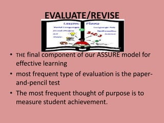 EVALUATE/REVISE


•   THE final component of our ASSURE model for
  effective learning
• most frequent type of evaluation is the paper-
  and-pencil test
• The most frequent thought of purpose is to
  measure student achievement.
 