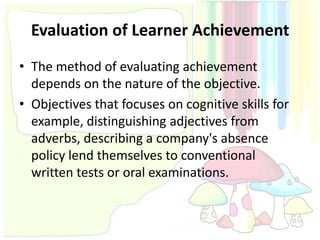 Evaluation of Learner Achievement
• The method of evaluating achievement
  depends on the nature of the objective.
• Objectives that focuses on cognitive skills for
  example, distinguishing adjectives from
  adverbs, describing a company's absence
  policy lend themselves to conventional
  written tests or oral examinations.
 