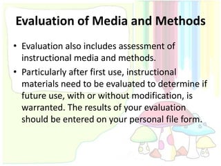 Evaluation of Media and Methods
• Evaluation also includes assessment of
  instructional media and methods.
• Particularly after first use, instructional
  materials need to be evaluated to determine if
  future use, with or without modification, is
  warranted. The results of your evaluation
  should be entered on your personal file form.
 